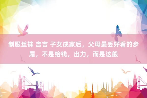 制服丝袜 吉吉 子女成家后，父母最丢好看的步履，不是给钱，出力，而是这般