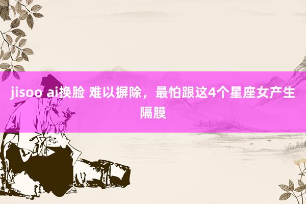 jisoo ai换脸 难以摒除，最怕跟这4个星座女产生隔膜
