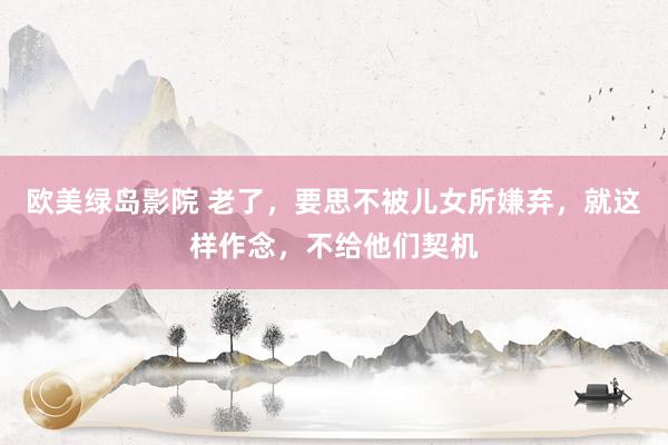 欧美绿岛影院 老了，要思不被儿女所嫌弃，就这样作念，不给他们契机