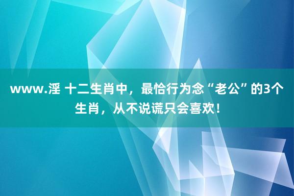 www.淫 十二生肖中，最恰行为念“老公”的3个生肖，从不说谎只会喜欢！
