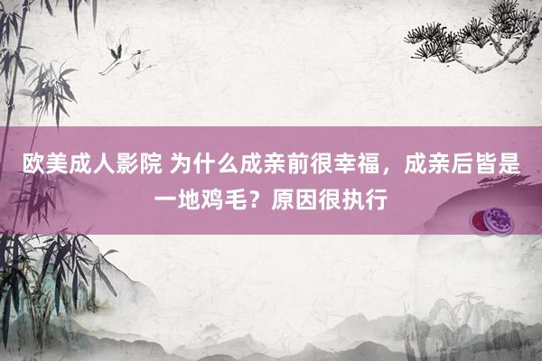 欧美成人影院 为什么成亲前很幸福，成亲后皆是一地鸡毛？原因很执行