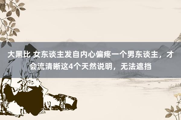 大黑比 女东谈主发自内心偏疼一个男东谈主，才会流清晰这4个天然说明，无法遮挡