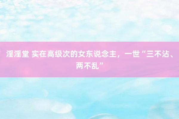 淫淫堂 实在高级次的女东说念主，一世“三不沾、两不乱”