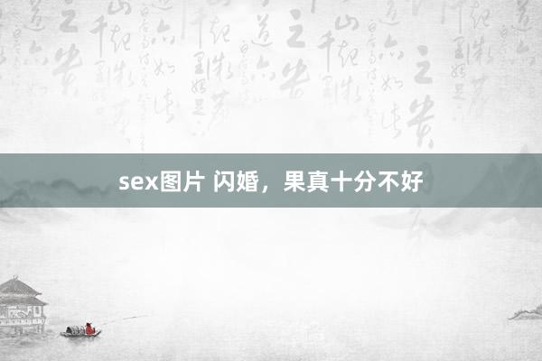 sex图片 闪婚，果真十分不好