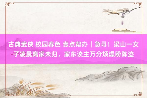 古典武侠 校园春色 壹点帮办｜急寻！梁山一女子凌晨离家未归，家东谈主万分烦燥盼陈迹