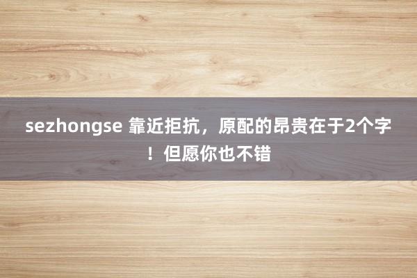 sezhongse 靠近拒抗，原配的昂贵在于2个字！但愿你也不错