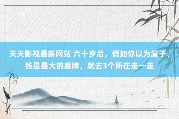 天天影视最新网站 六十岁后，假如你以为屋子、钱是最大的底牌，就去3个所在走一走