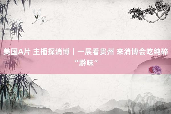 美国A片 主播探消博｜一展看贵州 来消博会吃纯碎“黔味”
