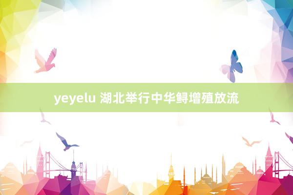 yeyelu 湖北举行中华鲟增殖放流
