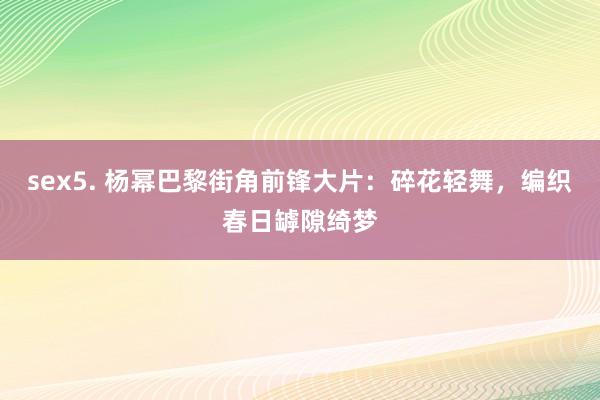 sex5. 杨幂巴黎街角前锋大片：碎花轻舞，编织春日罅隙绮梦