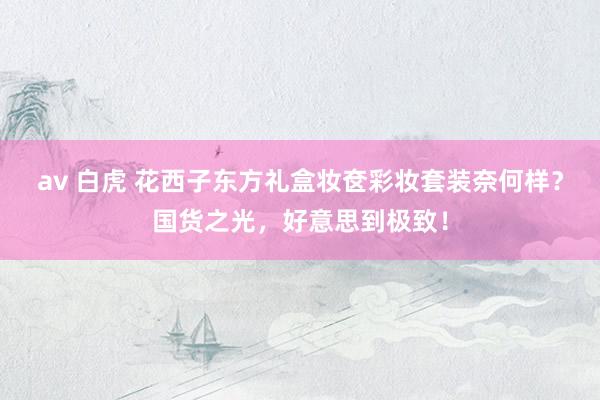 av 白虎 花西子东方礼盒妆奁彩妆套装奈何样？国货之光，好意思到极致！