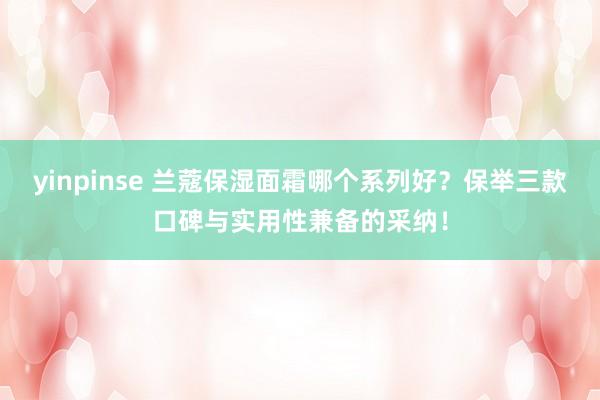 yinpinse 兰蔻保湿面霜哪个系列好？保举三款口碑与实用性兼备的采纳！