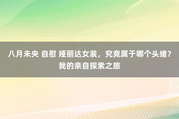 八月未央 自慰 娅丽达女装，究竟属于哪个头绪？我的亲自探索之旅