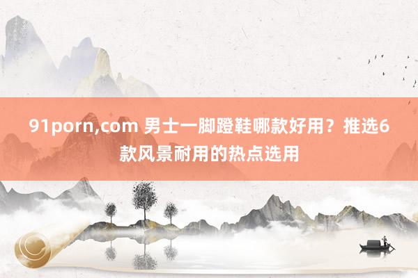 91porn,com 男士一脚蹬鞋哪款好用？推选6款风景耐用的热点选用