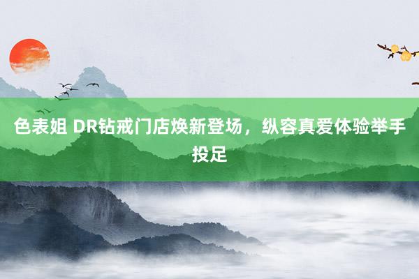 色表姐 DR钻戒门店焕新登场，纵容真爱体验举手投足