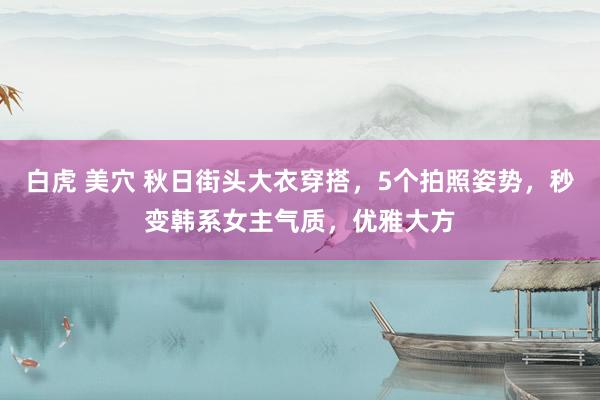 白虎 美穴 秋日街头大衣穿搭，5个拍照姿势，秒变韩系女主气质，优雅大方