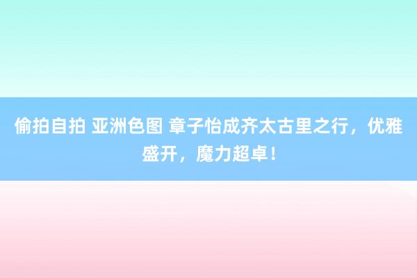 偷拍自拍 亚洲色图 章子怡成齐太古里之行，优雅盛开，魔力超卓！