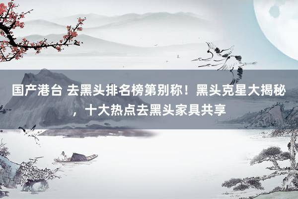 国产港台 去黑头排名榜第别称！黑头克星大揭秘，十大热点去黑头家具共享