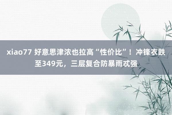 xiao77 好意思津浓也拉高“性价比”！冲锋衣跌至349元，三层复合防暴雨忒强