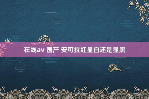 在线av 国产 安可拉红显白还是显黑