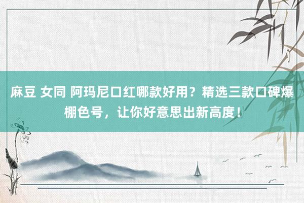 麻豆 女同 阿玛尼口红哪款好用？精选三款口碑爆棚色号，让你好意思出新高度！