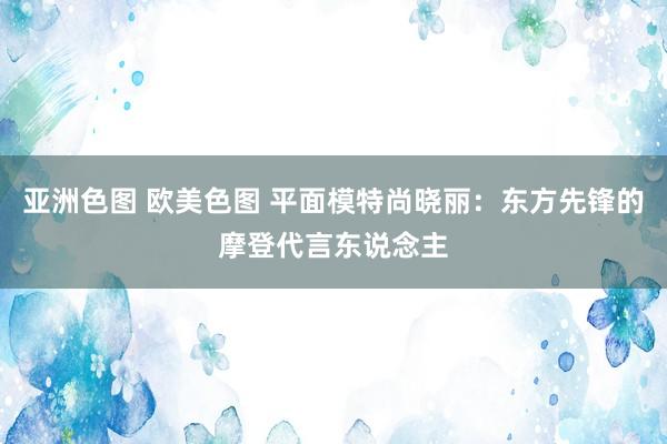 亚洲色图 欧美色图 平面模特尚晓丽：东方先锋的摩登代言东说念主