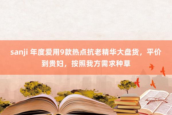 sanji 年度爱用9款热点抗老精华大盘货，平价到贵妇，按照我方需求种草