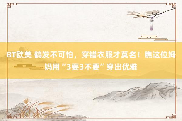 BT欧美 鹤发不可怕，穿错衣服才莫名！瞧这位姆妈用“3要3不要”穿出优雅