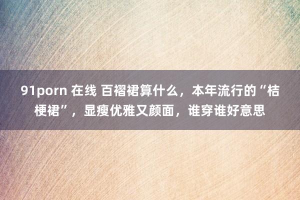 91porn 在线 百褶裙算什么，本年流行的“桔梗裙”，显瘦优雅又颜面，谁穿谁好意思