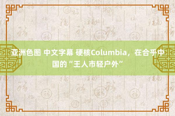 亚洲色图 中文字幕 硬核Columbia，在合乎中国的“王人市轻户外”