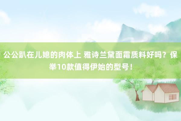公公趴在儿媳的肉体上 雅诗兰黛面霜质料好吗？保举10款值得伊始的型号！