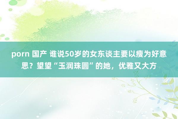 porn 国产 谁说50岁的女东谈主要以瘦为好意思？望望“玉润珠圆”的她，优雅又大方