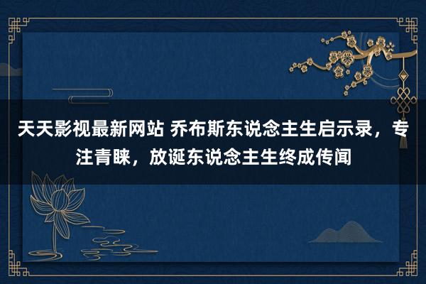 天天影视最新网站 乔布斯东说念主生启示录，专注青睐，放诞东说念主生终成传闻