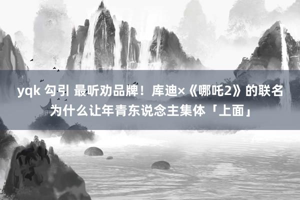 yqk 勾引 最听劝品牌！库迪×《哪吒2》的联名为什么让年青东说念主集体「上面」