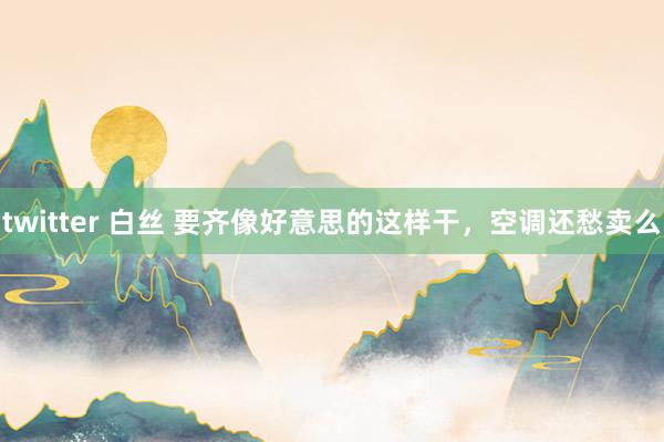 twitter 白丝 要齐像好意思的这样干，空调还愁卖么
