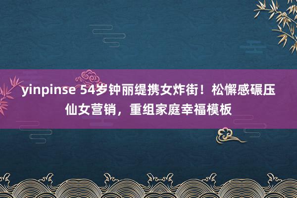 yinpinse 54岁钟丽缇携女炸街！松懈感碾压仙女营销，重组家庭幸福模板