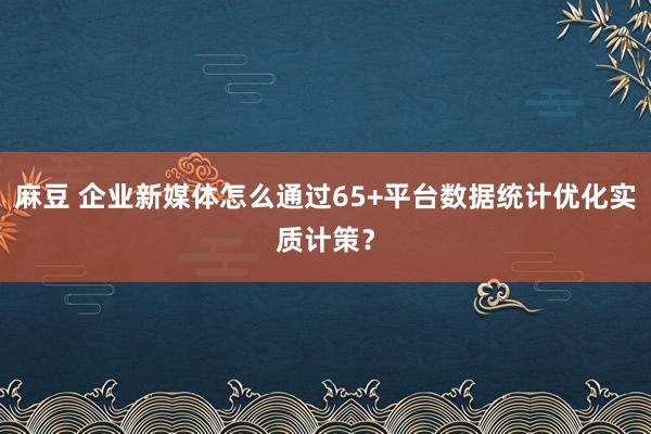 麻豆 企业新媒体怎么通过65+平台数据统计优化实质计策？