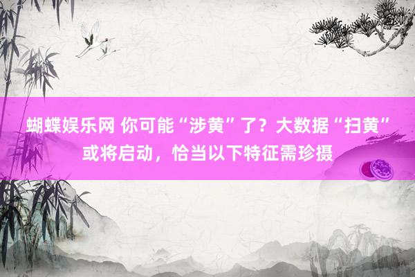 蝴蝶娱乐网 你可能“涉黄”了？大数据“扫黄”或将启动，恰当以下特征需珍摄