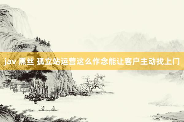 jav 黑丝 孤立站运营这么作念能让客户主动找上门