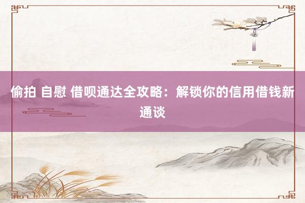 偷拍 自慰 借呗通达全攻略：解锁你的信用借钱新通谈
