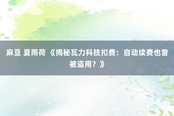 麻豆 夏雨荷 《揭秘瓦力科技扣费：自动续费也曾被盗用？》
