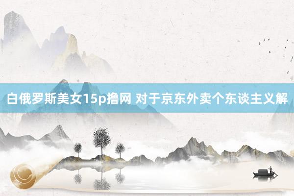 白俄罗斯美女15p撸网 对于京东外卖个东谈主义解