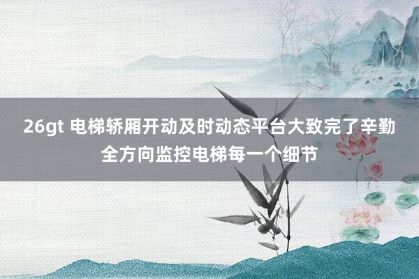 26gt 电梯轿厢开动及时动态平台大致完了辛勤全方向监控电梯每一个细节