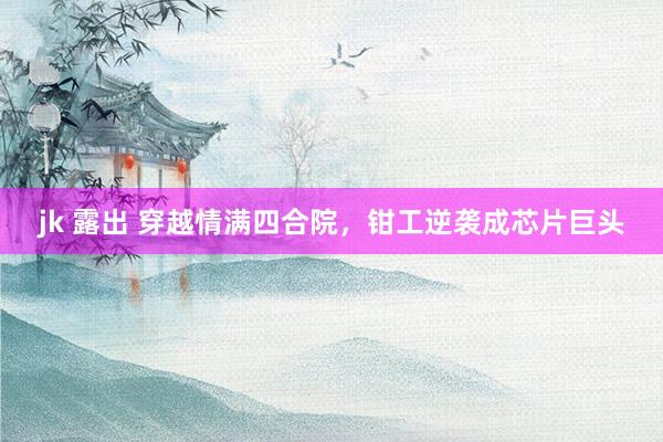 jk 露出 穿越情满四合院，钳工逆袭成芯片巨头
