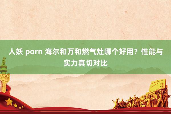 人妖 porn 海尔和万和燃气灶哪个好用？性能与实力真切对比