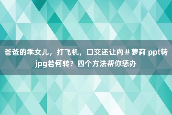爸爸的乖女儿，打飞机，口交还让禸＃萝莉 ppt转jpg若何转？四个方法帮你惩办