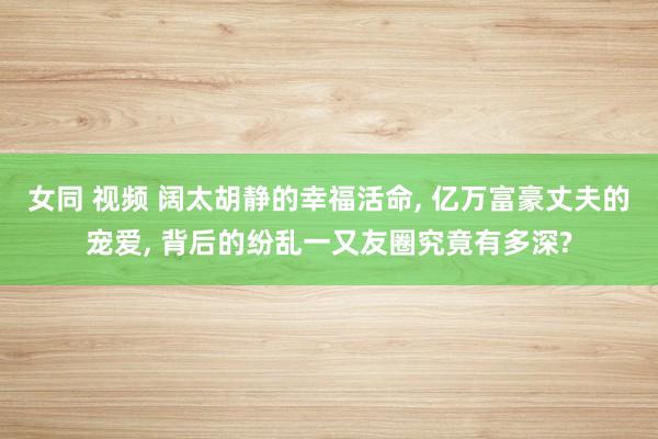 女同 视频 阔太胡静的幸福活命, 亿万富豪丈夫的宠爱, 背后的纷乱一又友圈究竟有多深?