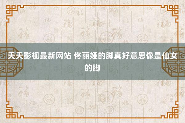 天天影视最新网站 佟丽娅的脚真好意思像是仙女的脚