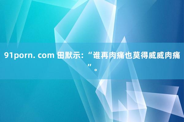 91porn. com 田默示: “谁再肉痛也莫得威威肉痛”。