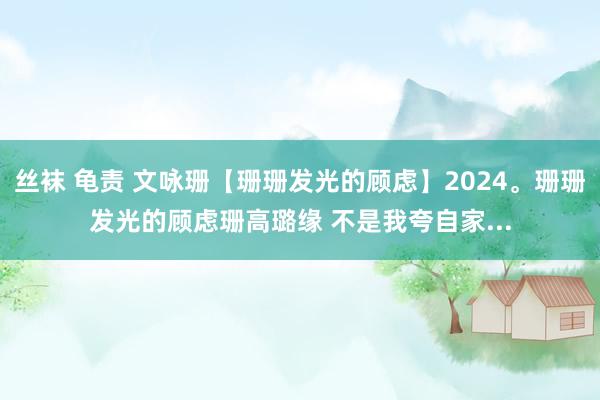 丝袜 龟责 文咏珊【珊珊发光的顾虑】2024。珊珊发光的顾虑珊高璐缘 不是我夸自家...